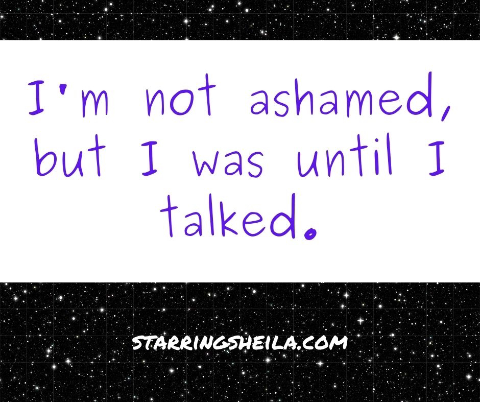 I'm not ashamed, but I was until I talked.